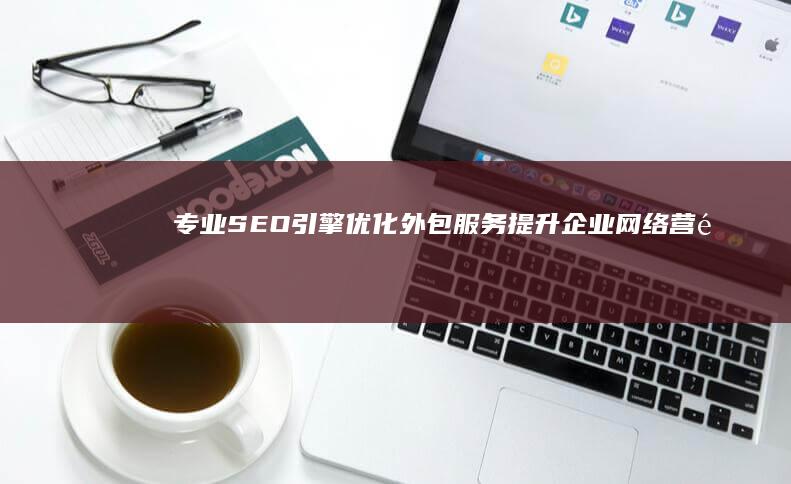 专业SEO引擎优化外包服务：提升企业网络营销效能